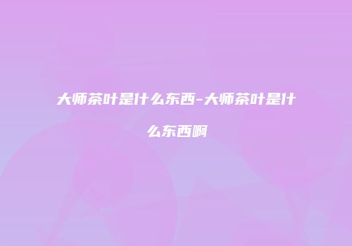 大师茶叶是什么东西-大师茶叶是什么东西啊