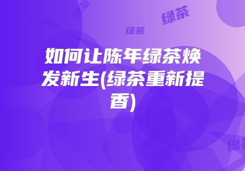 如何让陈年绿茶焕发新生(绿茶重新提香)