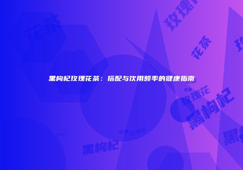 黑枸杞玫瑰花茶：搭配与饮用频率的健康指南