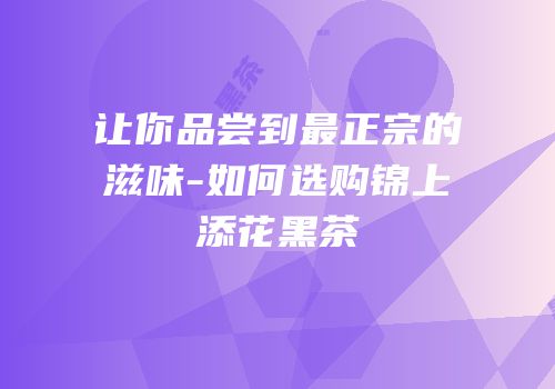 让你品尝到最正宗的滋味-如何选购锦上添花黑茶