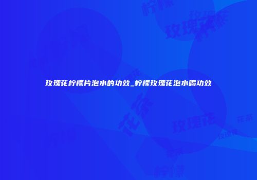 玫瑰花柠檬片泡水的功效_柠檬玫瑰花泡水喝功效