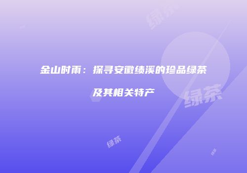 金山时雨：探寻安徽绩溪的珍品绿茶及其相关特产