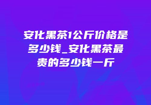 安化黑茶1公斤价格是多少钱_安化黑茶最贵的多少钱一斤