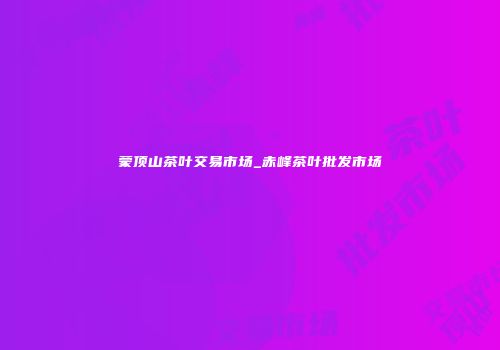 蒙顶山茶叶交易市场_赤峰茶叶批发市场