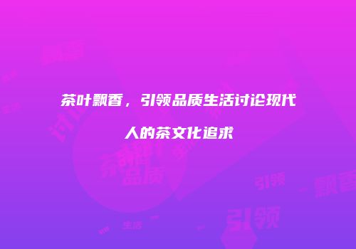 茶叶飘香，引领品质生活讨论现代人的茶文化追求