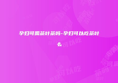 孕妇可喝茶叶茶吗-孕妇可以吃茶叶么