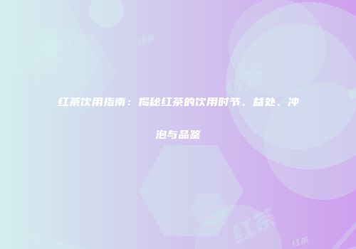 红茶饮用指南：揭秘红茶的饮用时节、益处、冲泡与品鉴