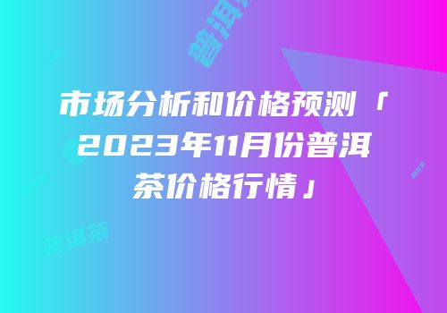 市场分析和价格预测「2023年11月份普洱茶价格行情」