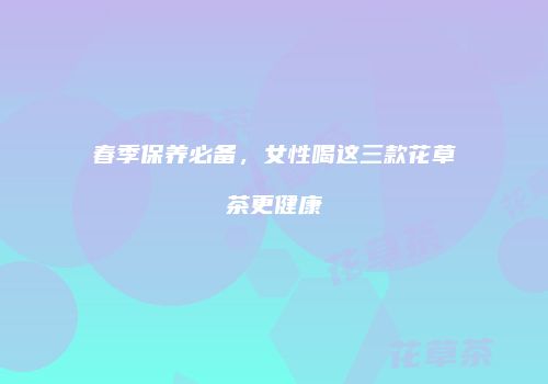 春季保养必备，女性喝这三款花草茶更健康