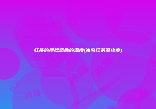 红茶的揉捻适合的温度(冰岛红茶多少度)