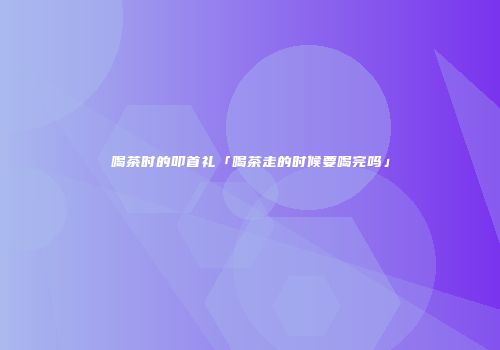 喝茶时的叩首礼「喝茶走的时候要喝完吗」