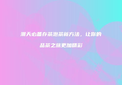 潮天必备存茶泡茶新方法，让你的品茶之旅更加精彩