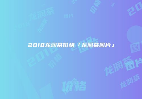 2018龙润茶价格「龙润茶图片」