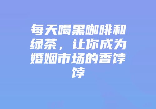每天喝黑咖啡和绿茶，让你成为婚姻市场的香饽饽