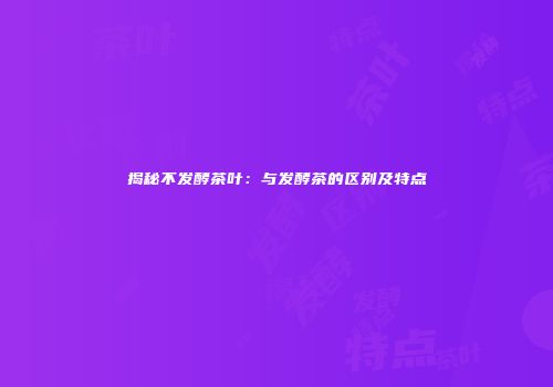 揭秘不发酵茶叶：与发酵茶的区别及特点