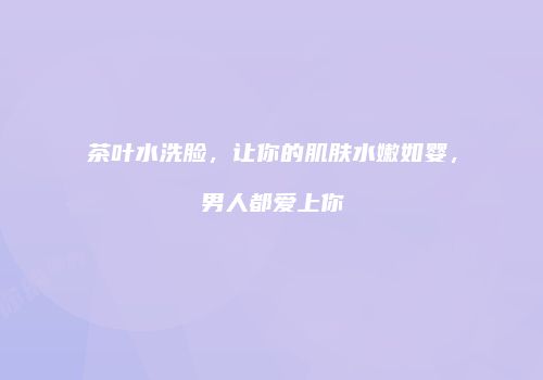茶叶水洗脸，让你的肌肤水嫩如婴，男人都爱上你