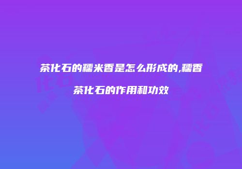 茶化石的糯米香是怎么形成的,糯香茶化石的作用和功效