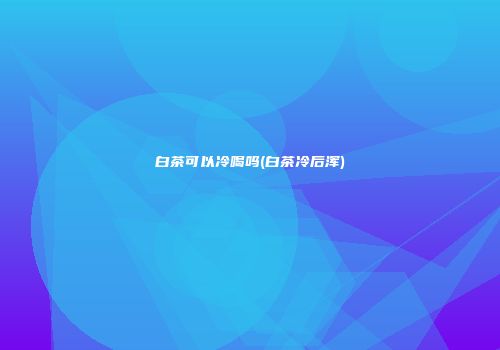 白茶可以冷喝吗(白茶冷后浑)