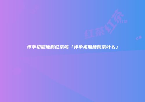 怀孕初期能喝红茶吗「怀孕初期能喝茶叶么」