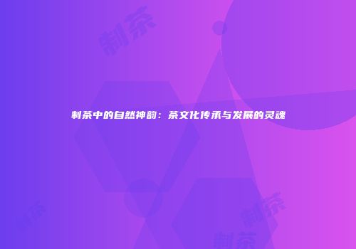 制茶中的自然神韵：茶文化传承与发展的灵魂