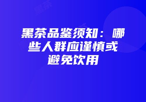 黑茶品鉴须知：哪些人群应谨慎或避免饮用