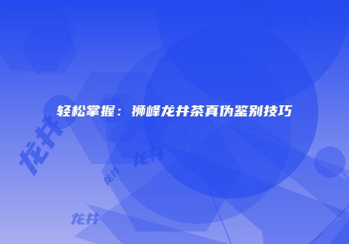 轻松掌握：狮峰龙井茶真伪鉴别技巧