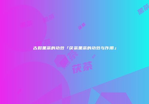 古黟黑茶的功效「茯茶黑茶的功效与作用」