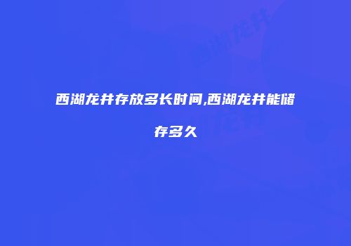 西湖龙井存放多长时间,西湖龙井能储存多久