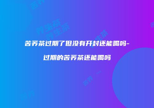 苦荞茶过期了但没有开封还能喝吗-过期的苦荞茶还能喝吗
