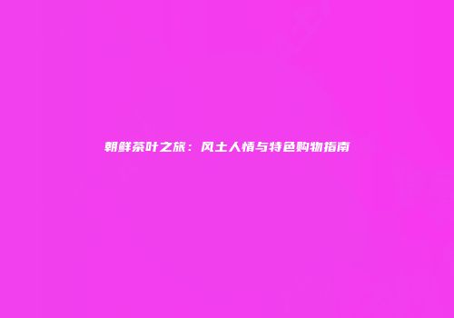 朝鲜茶叶之旅：风土人情与特色购物指南
