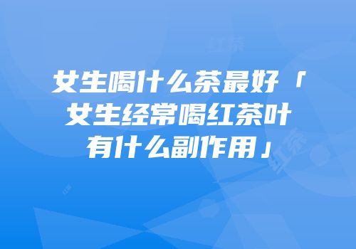 女生喝什么茶最好「女生经常喝红茶叶有什么副作用」
