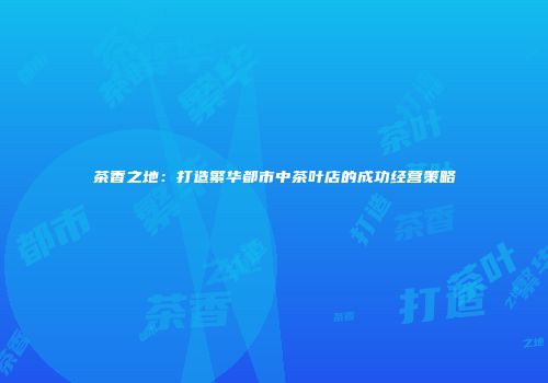 茶香之地：打造繁华都市中茶叶店的成功经营策略