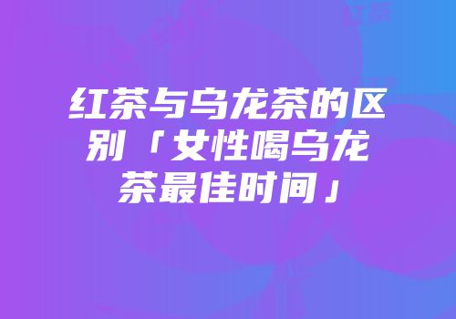 红茶与乌龙茶的区别「女性喝乌龙茶最佳时间」