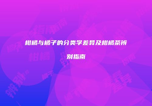 柑橘与橘子的分类学差异及柑橘茶辨别指南