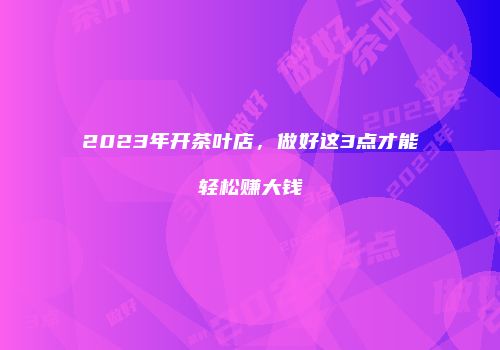 2023年开茶叶店，做好这3点才能轻松赚大钱