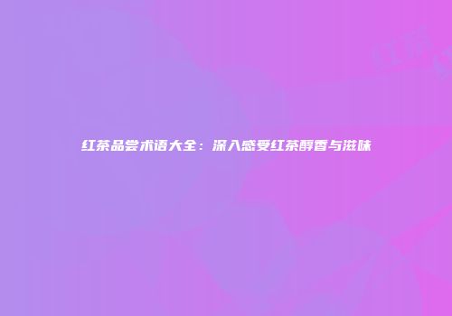 红茶品尝术语大全：深入感受红茶醇香与滋味