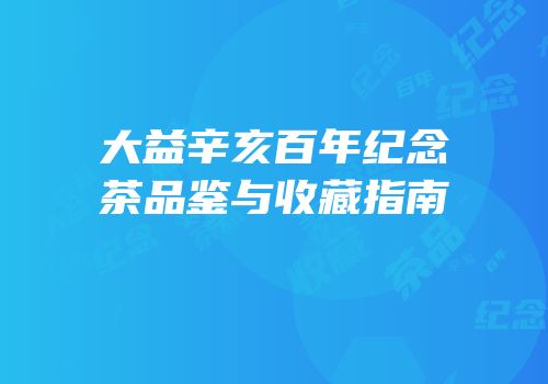 大益辛亥百年纪念茶品鉴与收藏指南