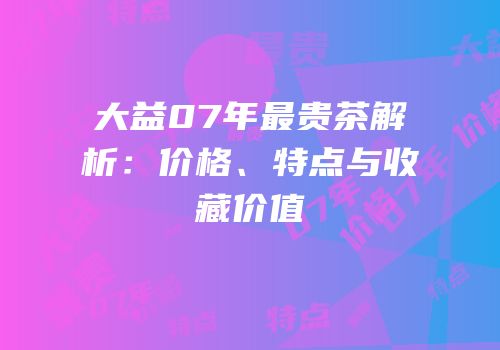 大益07年最贵茶解析：价格、特点与收藏价值