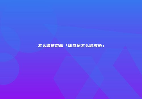 怎么做抹茶粉「抹茶粉怎么做成的」