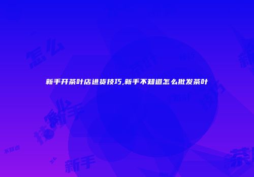 新手开茶叶店进货技巧,新手不知道怎么批发茶叶