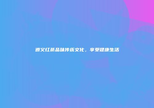遵义红茶品味传统文化，享受健康生活