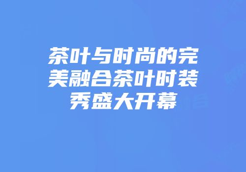 茶叶与时尚的完美融合茶叶时装秀盛大开幕