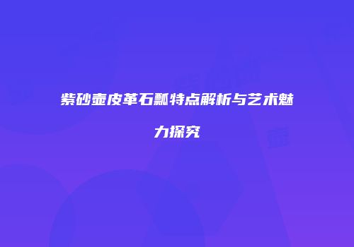 紫砂壶皮革石瓢特点解析与艺术魅力探究
