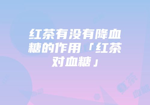 红茶有没有降血糖的作用「红茶对血糖」