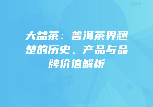 大益茶：普洱茶界翘楚的历史、产品与品牌价值解析