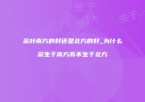 茶叶南方的好还是北方的好_为什么茶生于南方而不生于北方
