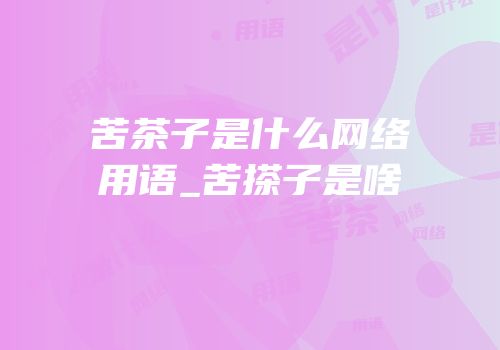 苦茶子是什么网络用语_苦搽子是啥