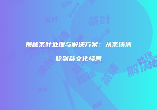 揭秘茶叶处理与解决方案：从茶渍清除到茶文化经营