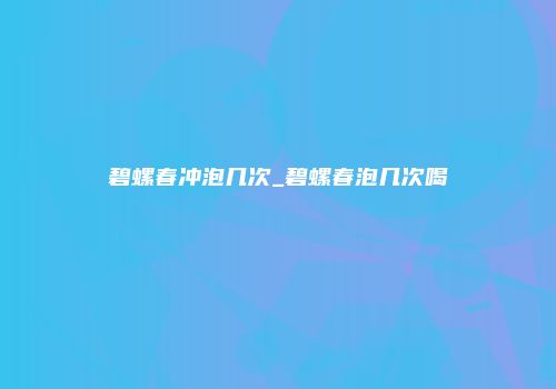 碧螺春冲泡几次_碧螺春泡几次喝