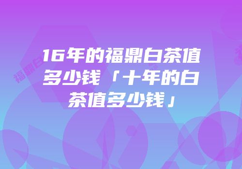16年的福鼎白茶值多少钱「十年的白茶值多少钱」